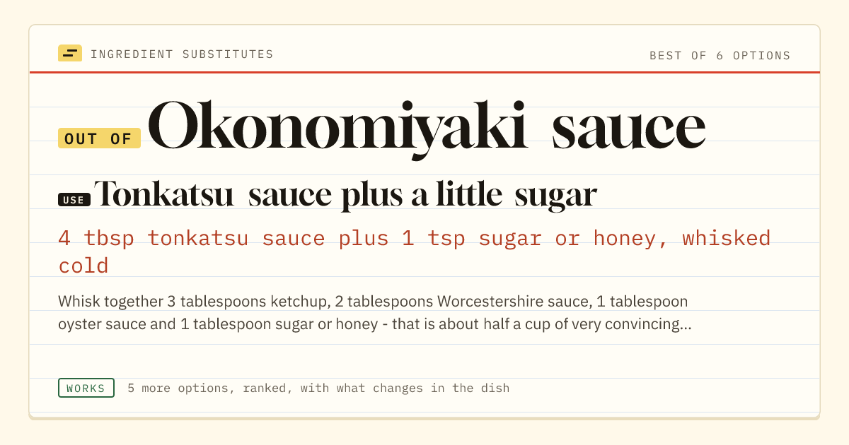 Okonomiyaki sauce substitute: use tonkatsu sauce plus a little sugar. 4 tbsp tonkatsu sauce plus 1 tsp sugar or honey, whisked cold.